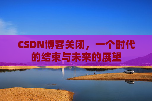 CSDN博客关闭，一个时代的结束与未来的展望